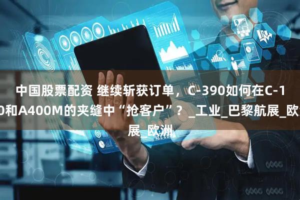 中国股票配资 继续斩获订单，C-390如何在C-130和A400M的夹缝中“抢客户”？_工业_巴黎航展_欧洲