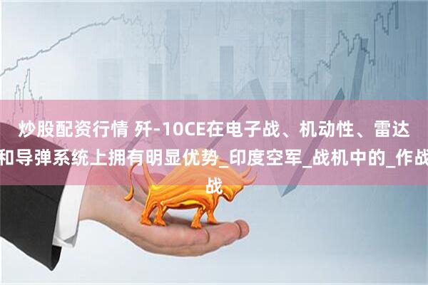 炒股配资行情 歼-10CE在电子战、机动性、雷达和导弹系统上拥有明显优势_印度空军_战机中的_作战