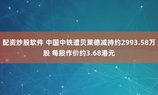 配资炒股软件 中国中铁遭贝莱德减持约2993.58万股 每股作价约3.68港元