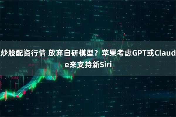 炒股配资行情 放弃自研模型？苹果考虑GPT或Claude来支持新Siri