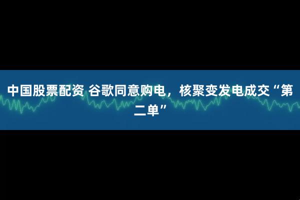 中国股票配资 谷歌同意购电，核聚变发电成交“第二单”