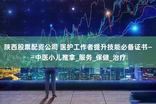 陕西股票配资公司 医护工作者提升技能必备证书——中医小儿推拿_服务_保健_治疗