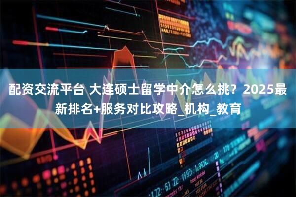 配资交流平台 大连硕士留学中介怎么挑？2025最新排名+服务对比攻略_机构_教育