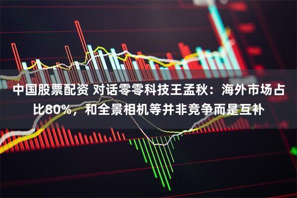 中国股票配资 对话零零科技王孟秋：海外市场占比80%，和全景相机等并非竞争而是互补