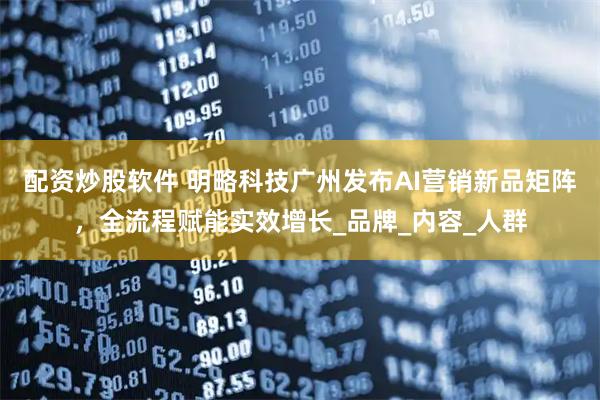 配资炒股软件 明略科技广州发布AI营销新品矩阵，全流程赋能实效增长_品牌_内容_人群