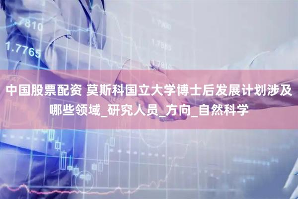 中国股票配资 莫斯科国立大学博士后发展计划涉及哪些领域_研究人员_方向_自然科学