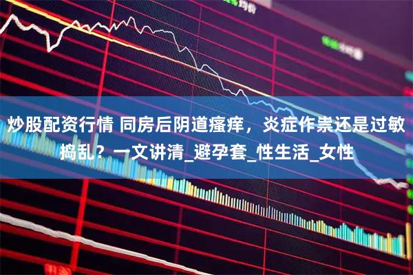 炒股配资行情 同房后阴道瘙痒，炎症作祟还是过敏捣乱？一文讲清_避孕套_性生活_女性