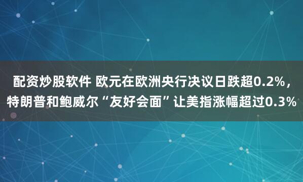 配资炒股软件 欧元在欧洲央行决议日跌超0.2%，特朗普和鲍威尔“友好会面”让美指涨幅超过0.3%