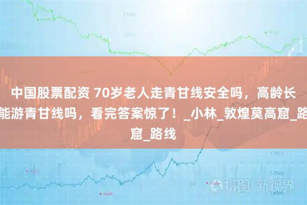 中国股票配资 70岁老人走青甘线安全吗，高龄长辈能游青甘线吗，看完答案惊了！_小林_敦煌莫高窟_路线