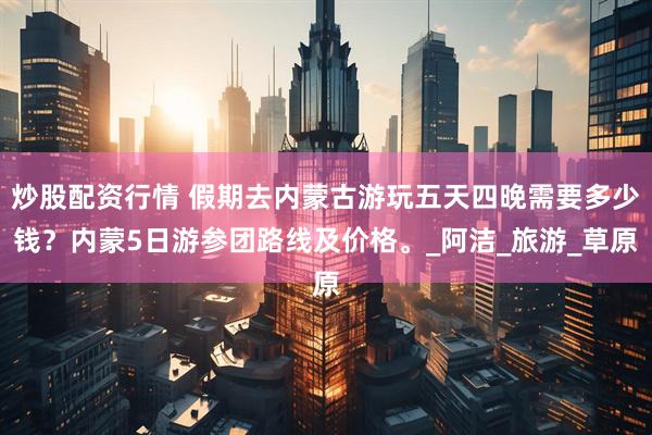 炒股配资行情 假期去内蒙古游玩五天四晚需要多少钱？内蒙5日游参团路线及价格。_阿洁_旅游_草原