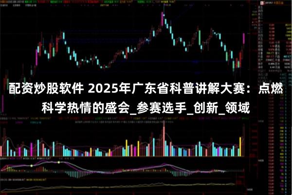 配资炒股软件 2025年广东省科普讲解大赛：点燃科学热情的盛会_参赛选手_创新_领域