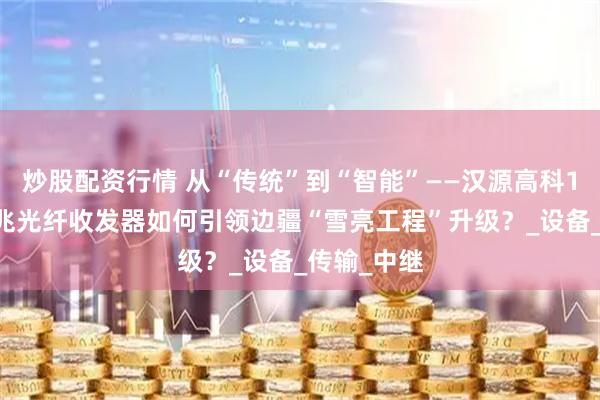 炒股配资行情 从“传统”到“智能”——汉源高科120公里千兆光纤收发器如何引领边疆“雪亮工程”升级？_设备_传输_中继