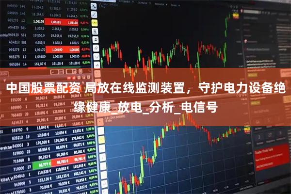 中国股票配资 局放在线监测装置，守护电力设备绝缘健康_放电_分析_电信号