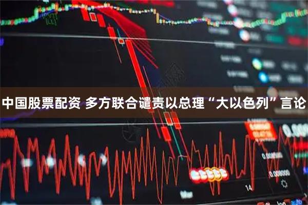 中国股票配资 多方联合谴责以总理“大以色列”言论