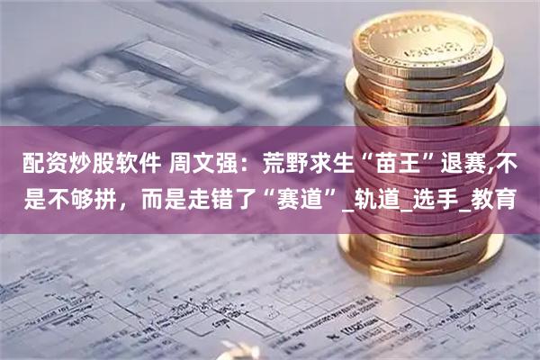 配资炒股软件 周文强：荒野求生“苗王”退赛,不是不够拼，而是走错了“赛道”_轨道_选手_教育
