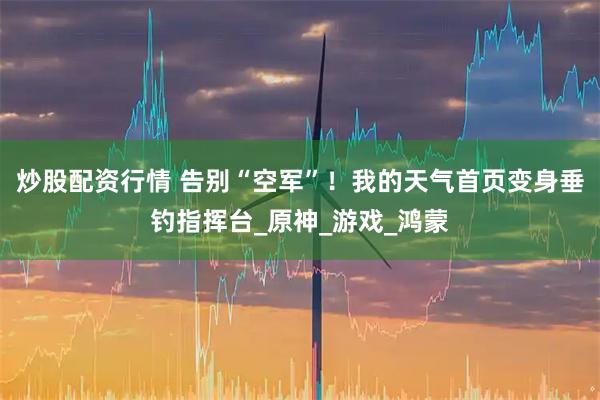 炒股配资行情 告别“空军”！我的天气首页变身垂钓指挥台_原神_游戏_鸿蒙