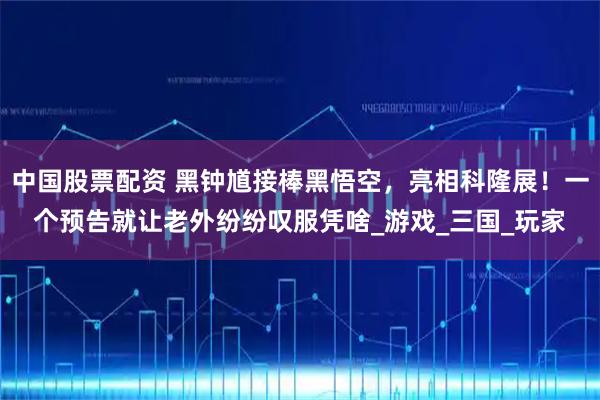 中国股票配资 黑钟馗接棒黑悟空，亮相科隆展！一个预告就让老外纷纷叹服凭啥_游戏_三国_玩家