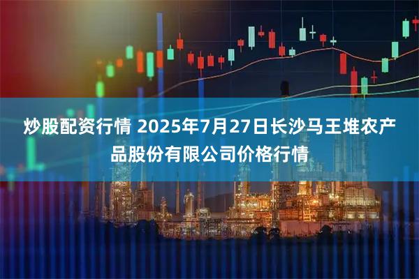 炒股配资行情 2025年7月27日长沙马王堆农产品股份有限公司价格行情