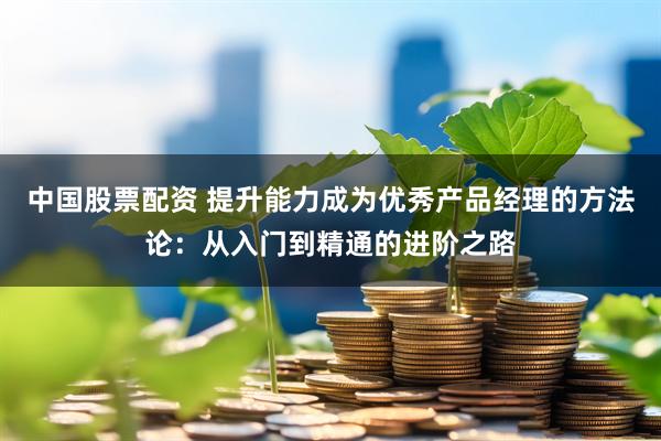 中国股票配资 提升能力成为优秀产品经理的方法论：从入门到精通的进阶之路