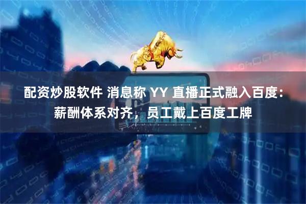 配资炒股软件 消息称 YY 直播正式融入百度：薪酬体系对齐，员工戴上百度工牌