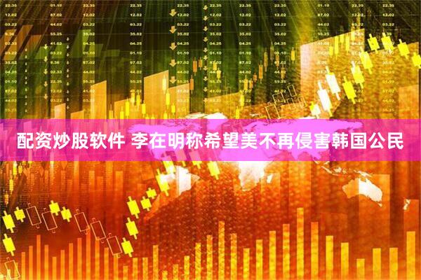 配资炒股软件 李在明称希望美不再侵害韩国公民