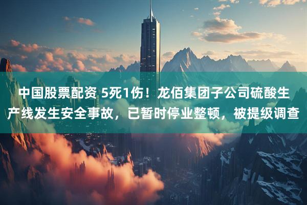 中国股票配资 5死1伤！龙佰集团子公司硫酸生产线发生安全事故，已暂时停业整顿，被提级调查
