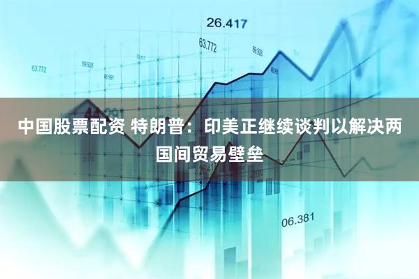 中国股票配资 特朗普：印美正继续谈判以解决两国间贸易壁垒