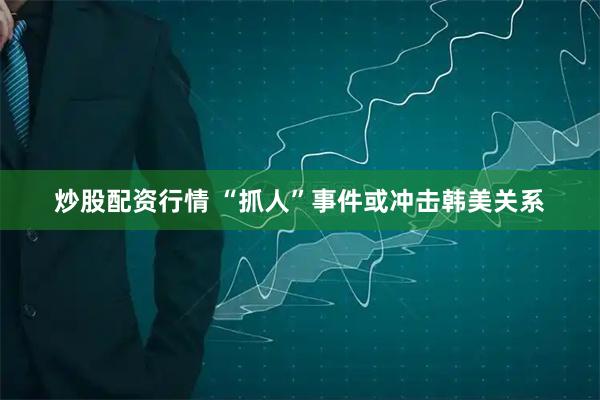 炒股配资行情 “抓人”事件或冲击韩美关系