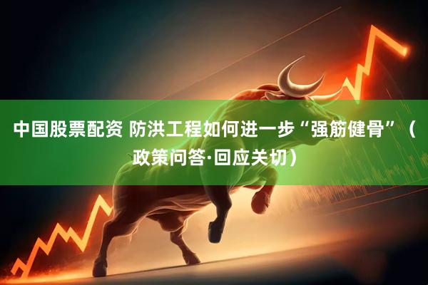 中国股票配资 防洪工程如何进一步“强筋健骨”（政策问答·回应关切）