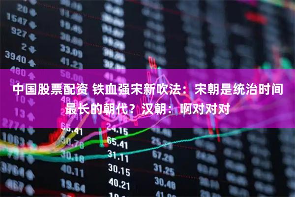 中国股票配资 铁血强宋新吹法：宋朝是统治时间最长的朝代？汉朝：啊对对对