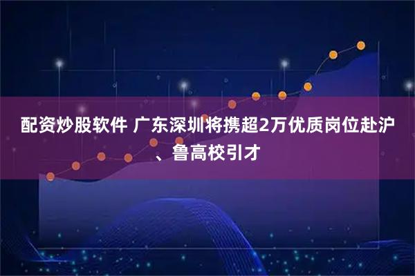 配资炒股软件 广东深圳将携超2万优质岗位赴沪、鲁高校引才