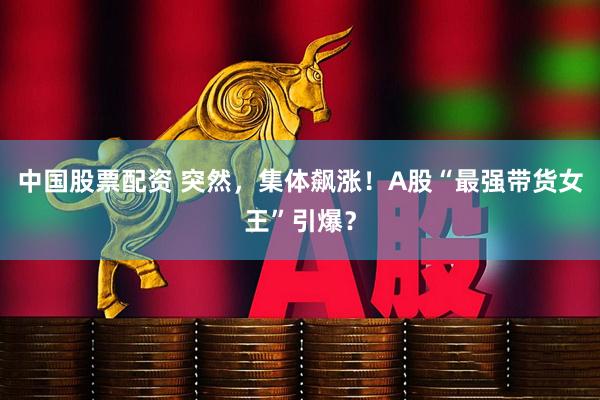 中国股票配资 突然，集体飙涨！A股“最强带货女王”引爆？