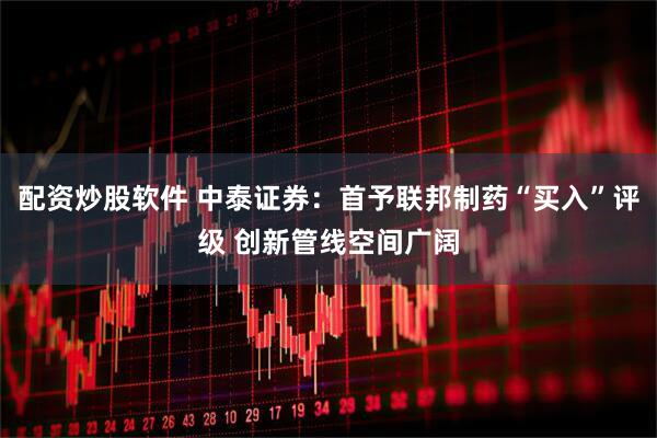 配资炒股软件 中泰证券：首予联邦制药“买入”评级 创新管线空间广阔