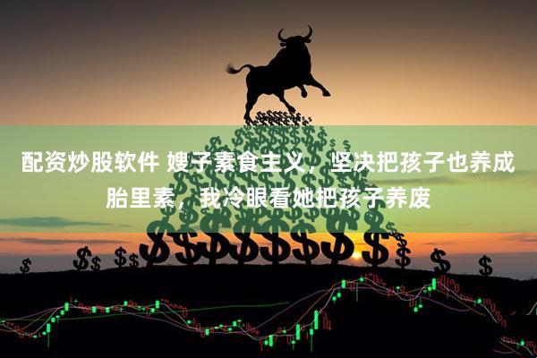 配资炒股软件 嫂子素食主义，坚决把孩子也养成胎里素，我冷眼看她把孩子养废