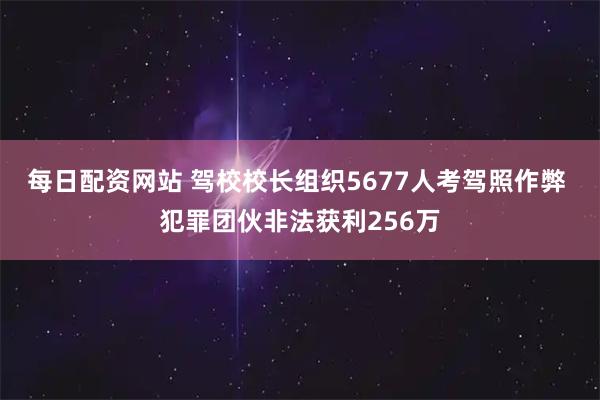 每日配资网站 驾校校长组织5677人考驾照作弊 犯罪团伙非法获利256万